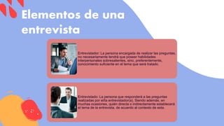 Elementos de una
entrevista
Entrevistador: La persona encargada de realizar las preguntas,
no necesariamente tendrá que poseer habilidades
interpersonales sobresalientes, sino, preferentemente,
conocimiento suficiente en el tema que será tratado.
Entrevistado: La persona que responderá a las preguntas
realizadas por el/la entrevistador(a). Siendo además, en
muchas ocasiones, quién directa o indirectamente establecerá
el tema de la entrevista, de acuerdo al contexto de esta.
 