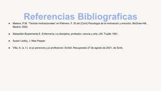 Referencias Bibliograficas
● Mateos, P.M. “Teorías motivacionales” en Palmero, F. Et alii (Cord) Psicología de la motivación y emoción, McGraw-Hill,
Madrid, 2002.
● Sebastiàn Bustamante E. Enfermería: La disciplina, profesión, ciencia y arte. UN. Trujillo 1991.
● Susan Leddy, J. Mae Pepper.
● Villa, A. (s. f.). el yo personal y yo profesional. Scribd. Recuperado 27 de agosto de 2021, de Scrib.
 