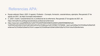 Referencias APA:
● Equipo editorial, Etecé. (2021, 6 agosto). Profesión - Concepto, formación, características y ejemplos. Recuperado 27 de
agosto de 2021, de https://concepto.de/profesion/
● C. (2021, 8 abril). Características de un profesional de la enfermería. Recuperado 27 de agosto de 2021, de
https://clinicalhome.pe/blog/caracteristicas-profesional-enfermeria/
● https://www.berri.es/pdf/MANUAL%20CTO%20OPOSICIONES%20DE%20ENFERMERIA%20-
%20PAIS%20VASCO%E2%80%9A%20Vol%C3%BAmen%201/9788417470050#:~:text=Las%20teor%C3%ADas%20de%20
enfermer%C3%ADa%20est%C3%A1n,espec%C3%ADficas%20de%20la%20pr%C3%A1ctica%20enfermera.
 