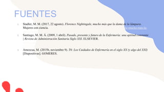 1. Stadler, M. M. (2017, 22 agosto). Florence Nightingale, mucho más que la dama de la lámpara.
Mujeres con ciencia. https://mujeresconciencia.com/2017/08/22/florence-nightingale-mucho-mas-la-
dama-la-lampara/
2. Santiago, M. M. Á. (2009, 1 abril). Pasado, presente y futuro de la Enfermería: una aptitud constante
| Revista de Administración Sanitaria Siglo XXI. ELSEVIER. https://www.elsevier.es/es-revista-
revista-administracion-sanitaria-siglo-xxi-261-articulo-pasado-presente-futuro-enfermeria-una-
13139761
3. Amezcua, M. (2015b, noviembre 9). T6: Los Cuidados de Enfermería en el siglo XX (y algo del XXI)
[Diapositivas]. GOMERES. https://www.fundacionindex.com/gomeres/?p=697
FUENTES
 