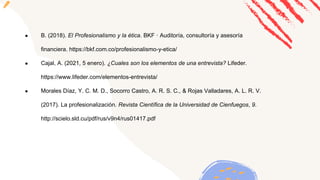 ● B. (2018). El Profesionalismo y la ética. BKF · Auditoría, consultoría y asesoría
financiera. https://bkf.com.co/profesionalismo-y-etica/
● Cajal, A. (2021, 5 enero). ¿Cuales son los elementos de una entrevista? Lifeder.
https://www.lifeder.com/elementos-entrevista/
● Morales Díaz, Y. C. M. D., Socorro Castro, A. R. S. C., & Rojas Valladares, A. L. R. V.
(2017). La profesionalización. Revista Científica de la Universidad de Cienfuegos, 9.
http://scielo.sld.cu/pdf/rus/v9n4/rus01417.pdf
 