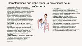 ● 1. COMUNICACIÓN: Las habilidades de
comunicación son uno de los requisitos más
importantes del trabajo de una enfermera, pues se
necesita tanto para seguir instrucciones cómo para
comunicarse con los pacientes y sus familias.
● 2. EMPATÍA: La empatía es la capacidad de
escuchar y entender los sentimientos de una
persona. Una gran enfermera puede hacer que
cada paciente se sienta visto y escuchado, sin
juzgar y reconociendo que cada individuo tiene su
propio conjunto de valores, experiencias de vida y
perspectivas.
● 3. ATENCIÓN A LOS DETALLES: Prestar
atención a los detalles, es crucial cuando se trata
de brindar servicios de atención médica. Un
buen enfermero será capaz de notar cambios
sutiles en la condición de un paciente y alertará de
estos a los médicos para que respondan de
manera que puedan evitar un evento adverso
grave para la salud o una hospitalización
innecesaria.
● 4. HABILIDAD PARA RESOLVER PROBLEMAS :
Para ejercer la enfermería se requiere de un
excelente juicio y capacidad de pensar
rápidamente para anticipar y abordar los
problemas.
Características que debe tener un profesional de la
enfermería:
5. RESPETO: Cuando se trata de enfermería, el
respeto es esencial. Pase lo que pase, es
importante que el profesional respete los límites
establecidos para el cuidado de la salud y a todas
las personas con las que trabaja.
6. IDENTIFICAR EL RUBRO: Si eres
un profesional de la salud es importante que
conozcas tu preferencia en ese rubro, pues no
todos los entornos de trabajo serán los más
adecuados para ti.
7. APRENDIZAJE CONSTANTE: El conocimiento y
la tecnología médica están avanzando muy
rápidamente, y una enfermera debe tener un
sentido genuino de curiosidad para seguir
trabajando en su desarrollo profesional, mejorando
sus habilidades y aprendiendo cosas nuevas.
 
