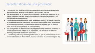 Características de una profesión:
● Comprenden una serie de conocimientos específicos que solamente se pueden
adquirir med...