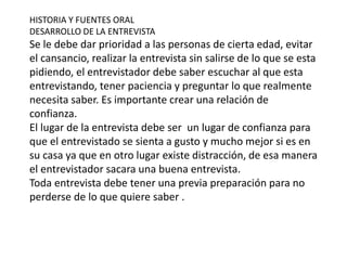 HISTORIA Y FUENTES ORAL
DESARROLLO DE LA ENTREVISTA
Se le debe dar prioridad a las personas de cierta edad, evitar
el cansancio, realizar la entrevista sin salirse de lo que se esta
pidiendo, el entrevistador debe saber escuchar al que esta
entrevistando, tener paciencia y preguntar lo que realmente
necesita saber. Es importante crear una relación de
confianza.
El lugar de la entrevista debe ser un lugar de confianza para
que el entrevistado se sienta a gusto y mucho mejor si es en
su casa ya que en otro lugar existe distracción, de esa manera
el entrevistador sacara una buena entrevista.
Toda entrevista debe tener una previa preparación para no
perderse de lo que quiere saber .
 