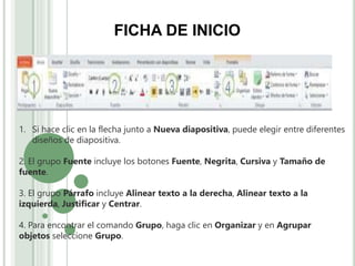 1. Si hace clic en la flecha junto a Nueva diapositiva, puede elegir entre diferentes
diseños de diapositiva.
2. El grupo Fuente incluye los botones Fuente, Negrita, Cursiva y Tamaño de
fuente.
3. El grupo Párrafo incluye Alinear texto a la derecha, Alinear texto a la
izquierda, Justificar y Centrar.
4. Para encontrar el comando Grupo, haga clic en Organizar y en Agrupar
objetos seleccione Grupo.
FICHA DE INICIO
 