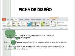 1. Haga clic en Configurar página para iniciar el cuadro de
diálogo Configurar página.
2. En el grupo Temas, haga clic en un tema para aplicarlo a su presentación.
3. Haga clic en Estilos de fondo para seleccionar un color de fondo y un
diseño para su presentación.
FICHA DE DISEÑO
 