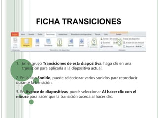 FICHA TRANSICIONES
1. En el grupo Transiciones de esta diapositiva, haga clic en una
transición para aplicarla a la diapositiva actual.
2. En la lista Sonido, puede seleccionar varios sonidos para reproducir
durante la transición.
3. En Avance de diapositivas, puede seleccionar Al hacer clic con el
mouse para hacer que la transición suceda al hacer clic.
 