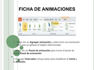 FICHA DE ANIMACIONES
1. Haga clic en Agregar animación y seleccione una animación
para que se aplique al objeto seleccionado.
2. Haga clic en Panel de animación para iniciar el panel de
tareas Panel de animación.
3. El grupo Intervalos incluye áreas para establecer el inicio y
la duración.
 