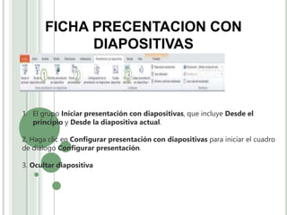 FICHA PRECENTACION CON
DIAPOSITIVAS
1. El grupo Iniciar presentación con diapositivas, que incluye Desde el
principio y Desde la diapositiva actual.
2. Haga clic en Configurar presentación con diapositivas para iniciar el cuadro
de diálogo Configurar presentación.
3. Ocultar diapositiva
 