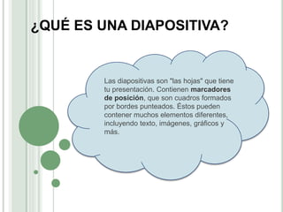 ¿QUÉ ES UNA DIAPOSITIVA?
Las diapositivas son "las hojas" que tiene
tu presentación. Contienen marcadores
de posición, que son cuadros formados
por bordes punteados. Éstos pueden
contener muchos elementos diferentes,
incluyendo texto, imágenes, gráficos y
más.
 