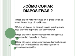 ¿CÓMO COPIAR
DIAPOSITIVAS ?
1.Haga clic en Vista y después en el grupo Vistas de
presentación, haga clic en Normal.
2.En las miniaturas de diapositivas del lado izquierdo,
haga clic en la diapositiva que desee copiar.
3.Haga clic con el botón secundario en la diapositiva
seleccionada y haga clic en Copiar.
4.Haga clic con el botón secundario en la miniatura que
desee que las diapositivas copiadas sigan en la
segunda presentación.
 