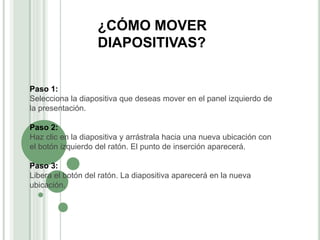 ¿CÓMO MOVER
DIAPOSITIVAS?
Paso 1:
Selecciona la diapositiva que deseas mover en el panel izquierdo de
la presentación.
Paso 2:
Haz clic en la diapositiva y arrástrala hacia una nueva ubicación con
el botón izquierdo del ratón. El punto de inserción aparecerá.
Paso 3:
Libera el botón del ratón. La diapositiva aparecerá en la nueva
ubicación.
 