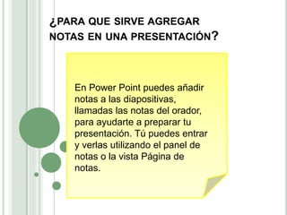 ¿PARA QUE SIRVE AGREGAR
NOTAS EN UNA PRESENTACIÓN?
En Power Point puedes añadir
notas a las diapositivas,
llamadas las notas del orador,
para ayudarte a preparar tu
presentación. Tú puedes entrar
y verlas utilizando el panel de
notas o la vista Página de
notas.
 