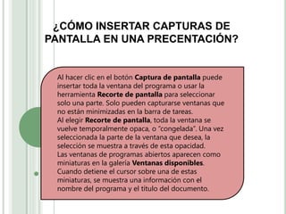 ¿CÓMO INSERTAR CAPTURAS DE
PANTALLA EN UNA PRECENTACIÓN?
Al hacer clic en el botón Captura de pantalla puede
insertar toda la ventana del programa o usar la
herramienta Recorte de pantalla para seleccionar
solo una parte. Solo pueden capturarse ventanas que
no están minimizadas en la barra de tareas.
Al elegir Recorte de pantalla, toda la ventana se
vuelve temporalmente opaca, o “congelada”. Una vez
seleccionada la parte de la ventana que desea, la
selección se muestra a través de esta opacidad.
Las ventanas de programas abiertos aparecen como
miniaturas en la galería Ventanas disponibles.
Cuando detiene el cursor sobre una de estas
miniaturas, se muestra una información con el
nombre del programa y el título del documento.
 