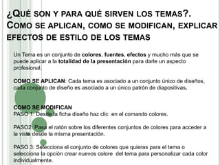 ¿QUÉ SON Y PARA QUÉ SIRVEN LOS TEMAS?.
COMO SE APLICAN, COMO SE MODIFICAN, EXPLICAR
EFECTOS DE ESTILO DE LOS TEMAS
Un Tema es un conjunto de colores, fuentes, efectos y mucho más que se
puede aplicar a la totalidad de la presentación para darle un aspecto
profesional.
COMO SE APLICAN: Cada tema es asociado a un conjunto único de diseños,
cada conjunto de diseño es asociado a un único patrón de diapositivas.
COMO SE MODIFICAN
PASO 1: Desde la ficha diseño haz clic en el comando colores.
PASO2: Pasa el ratón sobre los diferentes conjuntos de colores para acceder a
la vista desde la misma presentación.
PASO 3: Selecciona el conjunto de colores que quieras para el tema o
selecciona la opción crear nuevos colore del tema para personalizar cada color
individualmente.
 