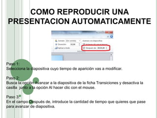 COMO REPRODUCIR UNA
PRESENTACION AUTOMATICAMENTE
Paso 1:
Selecciona la diapositiva cuyo tiempo de aparición vas a modificar.
Paso 2:
Busca la opción Avanzar a la diapositiva de la ficha Transiciones y desactiva la
casilla junto a la opción Al hacer clic con el mouse.
Paso 3:
En el campo Después de, introduce la cantidad de tiempo que quieres que pase
para avanzar de diapositiva.
 