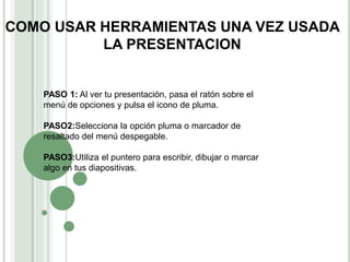 COMO USAR HERRAMIENTAS UNA VEZ USADA
LA PRESENTACION
PASO 1: Al ver tu presentación, pasa el ratón sobre el
menú de opciones y pulsa el icono de pluma.
PASO2:Selecciona la opción pluma o marcador de
resaltado del menú despegable.
PASO3:Utiliza el puntero para escribir, dibujar o marcar
algo en tus diapositivas.
 