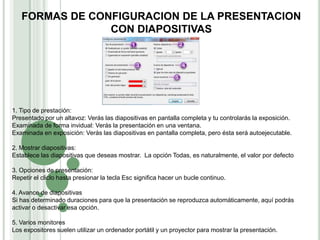 1. Tipo de prestación:
Presentado por un altavoz: Verás las diapositivas en pantalla completa y tu controlarás la exposición.
Examinada de forma invidual: Verás la presentación en una ventana.
Examinada en exposición: Verás las diapositivas en pantalla completa, pero ésta será autoejecutable.
2. Mostrar diapositivas:
Establece las diapositivas que deseas mostrar. La opción Todas, es naturalmente, el valor por defecto
3. Opciones de presentación:
Repetir el cliclo hasta presionar la tecla Esc significa hacer un bucle continuo.
4. Avance de diapositivas
Si has determinado duraciones para que la presentación se reproduzca automáticamente, aquí podrás
activar o desactivar esa opción.
5. Varios monitores
Los expositores suelen utilizar un ordenador portátil y un proyector para mostrar la presentación.
FORMAS DE CONFIGURACION DE LA PRESENTACION
CON DIAPOSITIVAS
 