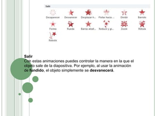Salir
Con estas animaciones puedes controlar la manera en la que el
objeto sale de la diapositiva. Por ejemplo, al usar la animación
de fundido, el objeto simplemente se desvanecerá.
 
