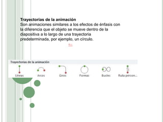 Trayectorias de la animación
Son animaciones similares a los efectos de énfasis con
la diferencia que el objeto se mueve dentro de la
diapositiva a lo largo de una trayectoria
predeterminada, por ejemplo, un círculo.
←
 