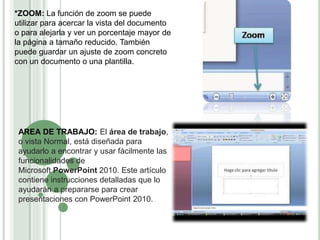 *ZOOM: La función de zoom se puede
utilizar para acercar la vista del documento
o para alejarla y ver un porcentaje mayor de
la página a tamaño reducido. También
puede guardar un ajuste de zoom concreto
con un documento o una plantilla.
AREA DE TRABAJO: El área de trabajo,
o vista Normal, está diseñada para
ayudarlo a encontrar y usar fácilmente las
funcionalidades de
Microsoft PowerPoint 2010. Este artículo
contiene instrucciones detalladas que lo
ayudarán a prepararse para crear
presentaciones con PowerPoint 2010.
 
