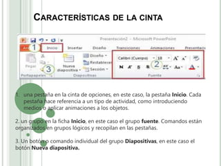CARACTERÍSTICAS DE LA CINTA
1. una pestaña en la cinta de opciones, en este caso, la pestaña Inicio. Cada
pestaña hace referencia a un tipo de actividad, como introduciendo
medios o aplicar animaciones a los objetos.
2. un grupo en la ficha Inicio, en este caso el grupo fuente. Comandos están
organizados en grupos lógicos y recopilan en las pestañas.
3. Un botón o comando individual del grupo Diapositivas, en este caso el
botón Nueva diapositiva.
 
