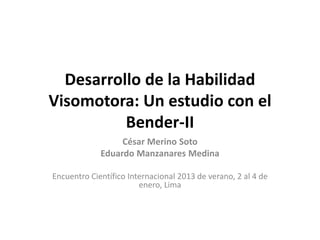 Desarrollo de la Habilidad 
Visomotora: Un estudio con el 
Bender-II 
César Merino Soto 
Eduardo Manzanares Medina 
Encuentro Científico Internacional 2013 de verano, 2 al 4 de 
enero, Lima 
 