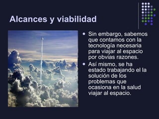 Alcances y viabilidad Sin embargo, sabemos que contamos con la tecnología necesaria para viajar al espacio por obvias razones. Así mismo, se ha estado trabajando el la solución de los problemas que ocasiona en la salud viajar al espacio. 
