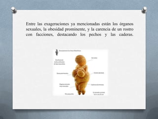 Entre las exageraciones ya mencionadas están los órganos
sexuales, la obesidad prominente, y la carencia de un rostro
con facciones, destacando los pechos y las caderas.
 