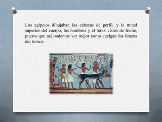 Los egipcios dibujaban las cabezas de perfil, y la mitad
superior del cuerpo, los hombros y el tórax vistos de frente,
puesto que así podemos ver mejor como cuelgan los brazos
del tronco.
 