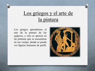 Los griegos y el arte de
               la pintura
Los griegos aprendieron el
arte de la pintura de los
egipcios, y esto se aprecia en
las pinturas que se encuentran
en sus vasijas, donde se puede
ver figuras humanas de perfil.
 
