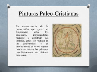 Pinturas Paleo-Cristianas
En consecuencia de la
persecución que ejerce el
Emperador       sobre     los
cristianos,    impidiéndoles
reunirse y construir sus
templos, estos se reunían en
las    catacumbas,    y    es
precisamente en estos lugares
donde se inician las primeras
manifestaciones de pinturas
cristianas.
 