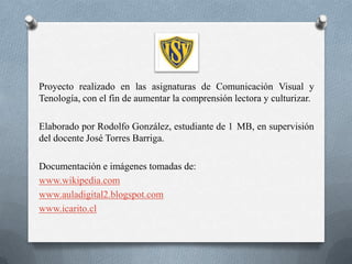 Proyecto realizado en las asignaturas de Comunicación Visual y
Tenología, con el fin de aumentar la comprensión lectora y culturizar.

Elaborado por Rodolfo González, estudiante de 1 MB, en supervisión
del docente José Torres Barriga.

Documentación e imágenes tomadas de:
www.wikipedia.com
www.auladigital2.blogspot.com
www.icarito.cl
 