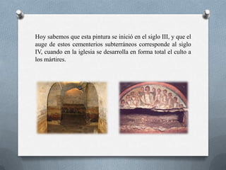 Hoy sabemos que esta pintura se inició en el siglo III, y que el
auge de estos cementerios subterráneos corresponde al siglo
IV, cuando en la iglesia se desarrolla en forma total el culto a
los mártires.
 