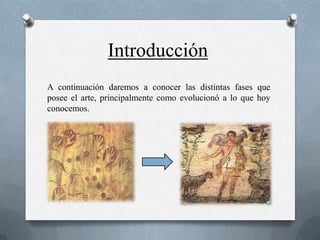 Introducción
A continuación daremos a conocer las distintas fases que
posee el arte, principalmente como evolucionó a lo que hoy
conocemos.
 