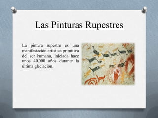 Las Pinturas Rupestres
La pintura rupestre es una
manifestación artística primitiva
del ser humano, iniciada hace
unos 40.000 años durante la
última glaciación.
 