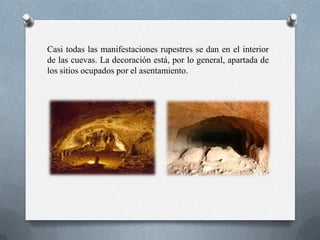 Casi todas las manifestaciones rupestres se dan en el interior
de las cuevas. La decoración está, por lo general, apartada de
los sitios ocupados por el asentamiento.
 