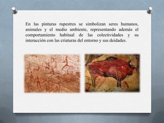 En las pinturas rupestres se simbolizan seres humanos,
animales y el medio ambiente, representando además el
comportamiento habitual de las colectividades y su
interacción con las criaturas del entorno y sus deidades.
 