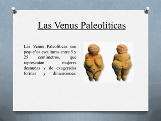 Las Venus Paleolíticas
Las Venus Paleolíticas son
pequeñas esculturas entre 5 y
25      centímetros,     que
representan          mujeres
desnudas y de exageradas
formas     y    dimensiones.
 