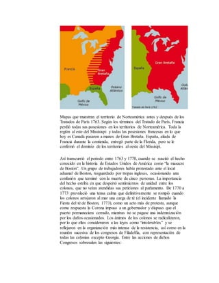 Mapas que muestran el territorio de Norteamérica antes y después de los
Tratados de París 1763. Según los términos del Tratado de París, Francia
perdió todas sus posesiones en los territorios de Norteamérica. Toda la
región al este del Missisispi y todas las posesiones francesas en lo que
hoy es Canadá pasaron a manos de Gran Bretaña. España, aliada de
Francia durante la contienda, entregó parte de la Florida, pero se le
confirmó el dominio de los territorios al oeste del Missisipí.
Así transcurrió el periodo entre 1763 y 1770, cuando se suscitó el hecho
conocido en la historia de Estados Unidos de América como “la masacre
de Boston”. Un grupo de trabajadores había protestado ante el local
aduanal de Boston, resguardado por tropas inglesas, ocasionando una
confusión que terminó con la muerte de cinco personas. La importancia
del hecho estriba en que despertó sentimientos de unidad entre los
colonos, que no veían atendidas sus peticiones al parlamento. De 1770 a
1773 prevaleció una tensa calma que definitivamente se rompió cuando
los colonos arrojaron al mar una carga de té (el incidente llamado la
Fiesta del té de Boston, 1773), como un acto más de protesta, aunque
como respuesta la Corona impuso a un gobernador y dispuso que el
puerto permaneciera cerrado, mientras no se pagase una indemnización
por los daños ocasionados. Los ánimos de los colonos se radicalizaron,
por lo que ellos consideraron a las leyes como “intolerables” y se
reflejaron en la organización más intensa de la resistencia, así como en la
reunión sucesiva de los congresos de Filadelfia, con representación de
todas las colonias excepto Georgia. Entre las acciones de dichos
Congresos sobresalen las siguientes:
 