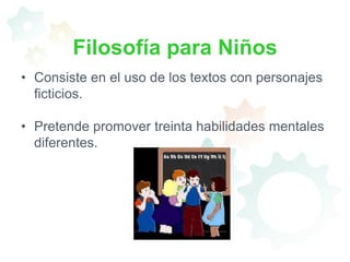Filosofía para NiñosConsiste en el uso de los textos con personajes ficticios.Pretende promover treinta habilidades mentales diferentes.