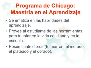 Programa de Chicago: Maestría en el AprendizajeSe enfatiza en las habilidades del aprendizaje.Provee al estudiante de las herramientas para triunfar en la vida cotidiana y en la escuela.Posee cuatro libros (El marrón, el morado, el plateado y el dorado).