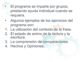 El programa se imparte por grupos, prestando ayuda individual cuando se requiera.Algunos ejemplos de los ejercicios del programa son:La utilización del contexto de la frase.El estado de animo de la lectura y la escritura.La comprensión de comparaciones.Hechos y Opiniones.