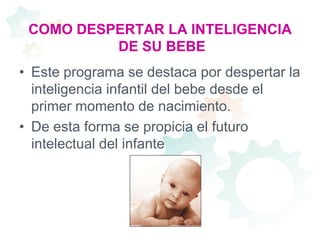 COMO DESPERTAR LA INTELIGENCIA DE SU BEBEEste programa se destaca por despertar la inteligencia infantil del bebe desde el primer momento de nacimiento.De esta forma se propicia el futuro intelectual del infante