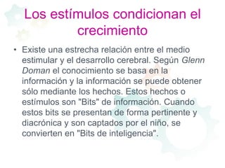 Los estímulos condicionan el crecimientoExiste una estrecha relación entre el medio estimular y el desarrollo cerebral. Según Glenn Doman el conocimiento se basa en la información y la información se puede obtener sólo mediante los hechos. Estos hechos o estímulos son "Bits" de información. Cuando estos bits se presentan de forma pertinente y diacrónica y son captados por el niño, se convierten en "Bits de inteligencia".