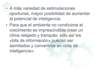 A más variedad de estimulaciones oportunas, mayor posibilidad de aumentar el potencial de inteligencia.Para que el ambiente no condicione el crecimiento es imprescindible crear un clima relajado y tranquilo; sólo así los «bits de información» pueden ser asimilados y convertirse en «bits de inteligencia». 