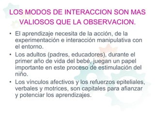 LOS MODOS DE INTERACCION SON MAS VALIOSOS QUE LA OBSERVACION.El aprendizaje necesita de la acción, de la experimentación e interacción manipulativa con el entorno.Los adultos (padres, educadores), durante el primer año de vida del bebé, juegan un papel importante en este proceso de estimulación del niño.Los vínculos afectivos y los refuerzos epiteliales, verbales y motrices, son capitales para afianzar y potenciar los aprendizajes. 