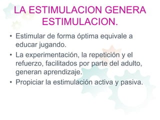 LA ESTIMULACION GENERA ESTIMULACION.Estimular de forma óptima equivale a educar jugando.La experimentación, la repetición y el refuerzo, facilitados por parte del adulto, generan aprendizaje.Propiciar la estimulación activa y pasiva.