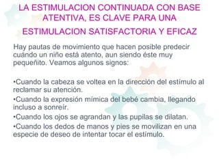 LA ESTIMULACION CONTINUADA CON BASE ATENTIVA, ES CLAVE PARA UNA ESTIMULACION SATISFACTORIA Y EFICAZHay pautas de movimiento que hacen posible predecir cuándo un niño está atento, aun siendo éste muy pequeñito. Veamos algunos signos: Cuando la cabeza se voltea en la dirección del estímulo al reclamar su atención.Cuando la expresión mímica del bebé cambia, llegando incluso a sonreír.Cuando los ojos se agrandan y las pupilas se dilatan.Cuando los dedos de manos y pies se movilizan en una especie de deseo de intentar tocar el estímulo.