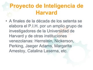 Proyecto de Inteligencia de HarvardA finales de la década de los setenta se elabora el P.I.H. por un amplio grupo de investigadores de la Universidad de Harvard y de otras instituciones venezolanas: Hernstein, Nickerson, Perking, Jaeger Adams, Margarita Amestoy, Catalina Laserna, etc.